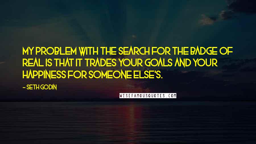 Seth Godin Quotes: My problem with the search for the badge of real is that it trades your goals and your happiness for someone else's.