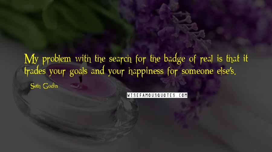 Seth Godin Quotes: My problem with the search for the badge of real is that it trades your goals and your happiness for someone else's.