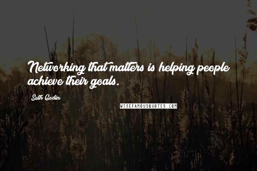 Seth Godin Quotes: Networking that matters is helping people achieve their goals.