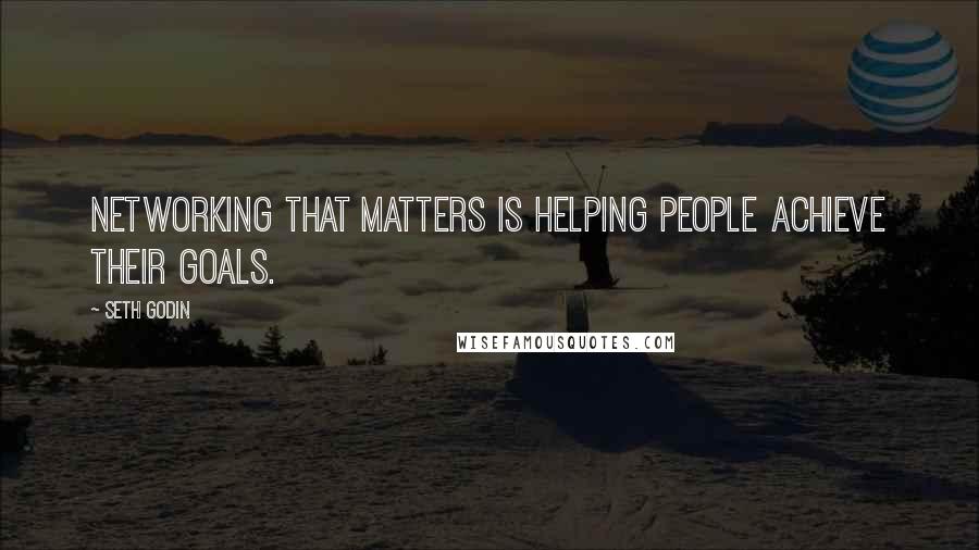 Seth Godin Quotes: Networking that matters is helping people achieve their goals.