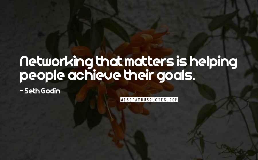 Seth Godin Quotes: Networking that matters is helping people achieve their goals.