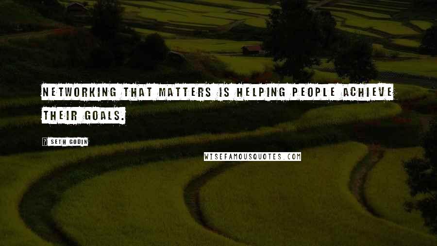 Seth Godin Quotes: Networking that matters is helping people achieve their goals.