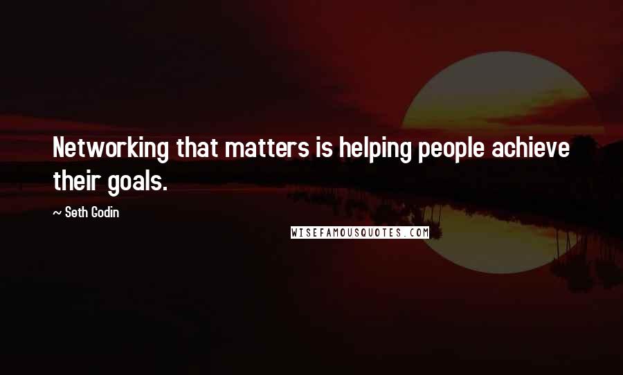 Seth Godin Quotes: Networking that matters is helping people achieve their goals.