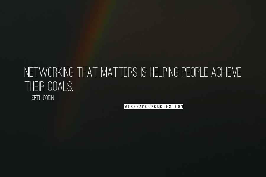 Seth Godin Quotes: Networking that matters is helping people achieve their goals.