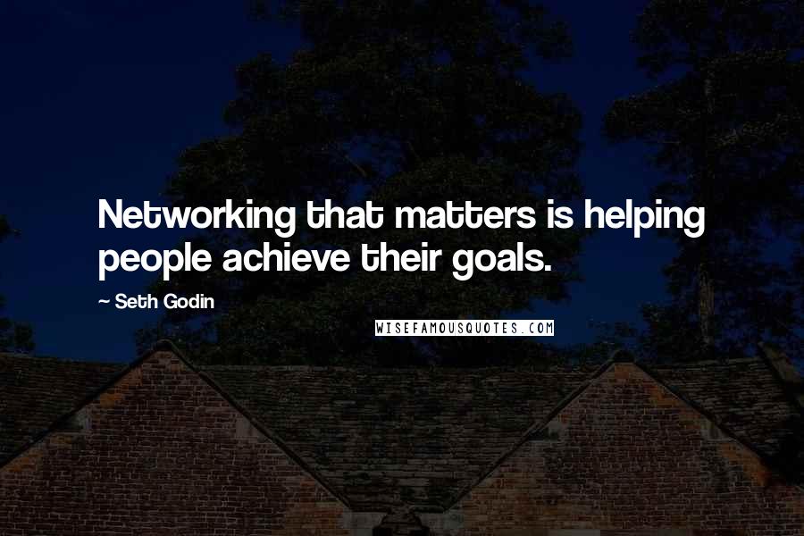 Seth Godin Quotes: Networking that matters is helping people achieve their goals.