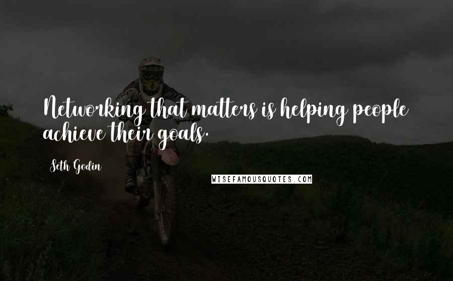 Seth Godin Quotes: Networking that matters is helping people achieve their goals.