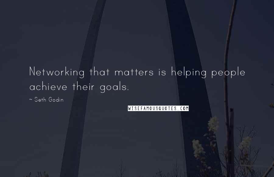 Seth Godin Quotes: Networking that matters is helping people achieve their goals.