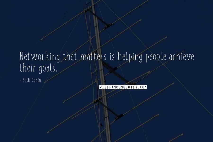Seth Godin Quotes: Networking that matters is helping people achieve their goals.