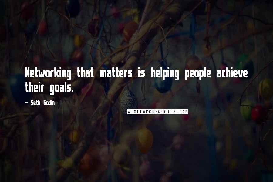 Seth Godin Quotes: Networking that matters is helping people achieve their goals.