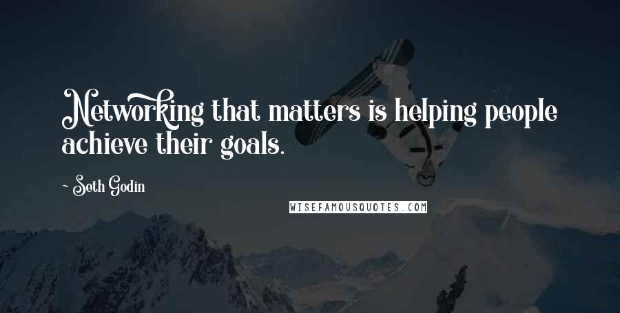 Seth Godin Quotes: Networking that matters is helping people achieve their goals.