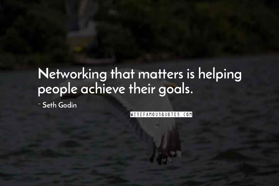Seth Godin Quotes: Networking that matters is helping people achieve their goals.