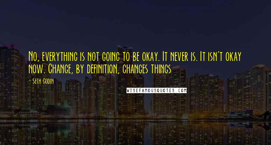 Seth Godin Quotes: No, everything is not going to be okay. It never is. It isn't okay now. Change, by definition, changes things