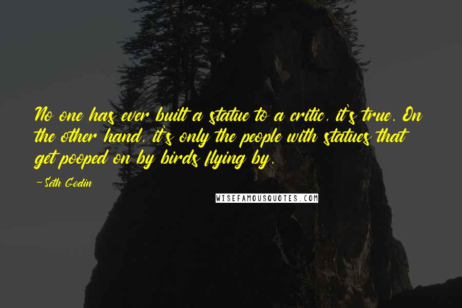 Seth Godin Quotes: No one has ever built a statue to a critic, it's true. On the other hand, it's only the people with statues that get pooped on by birds flying by.