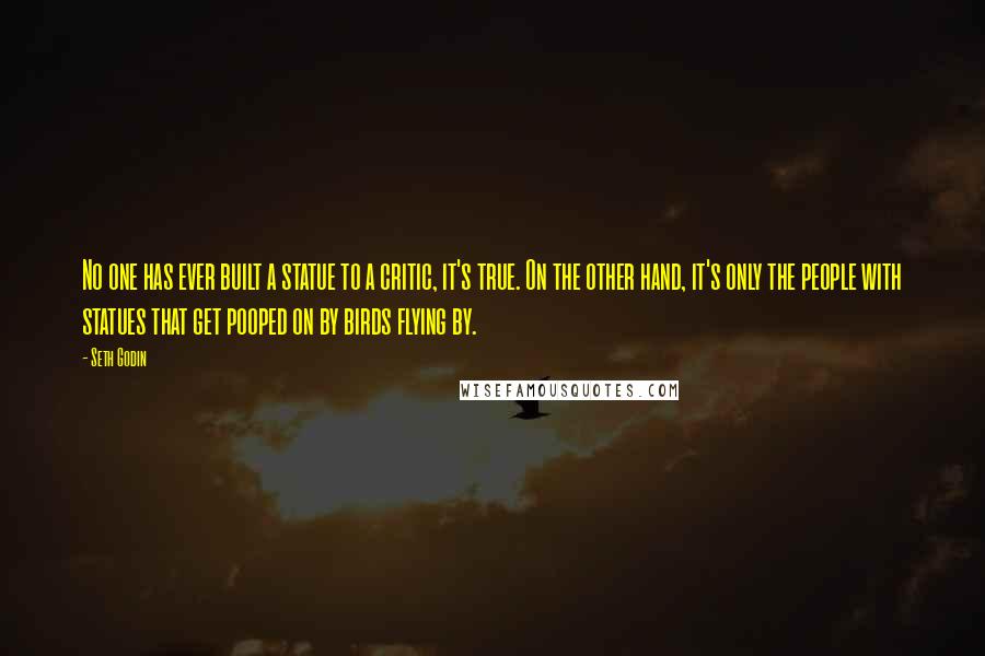 Seth Godin Quotes: No one has ever built a statue to a critic, it's true. On the other hand, it's only the people with statues that get pooped on by birds flying by.