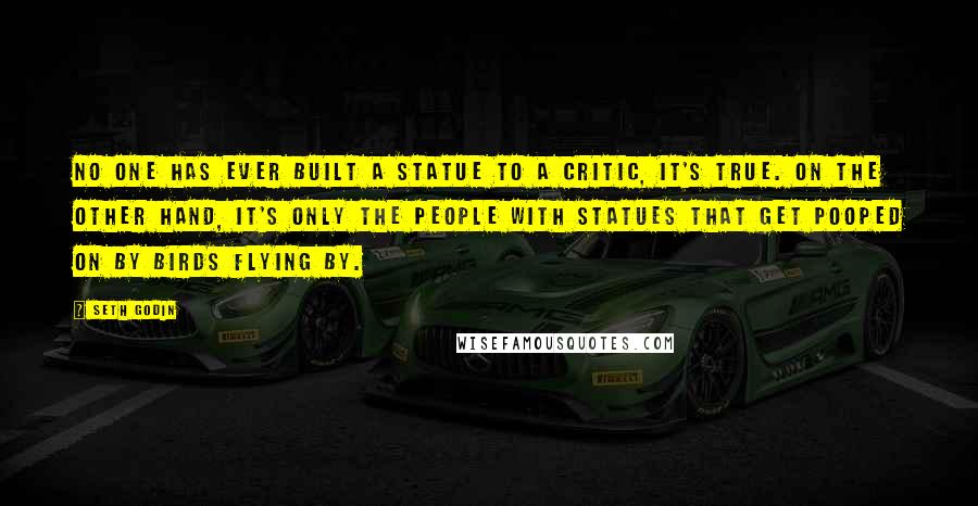 Seth Godin Quotes: No one has ever built a statue to a critic, it's true. On the other hand, it's only the people with statues that get pooped on by birds flying by.