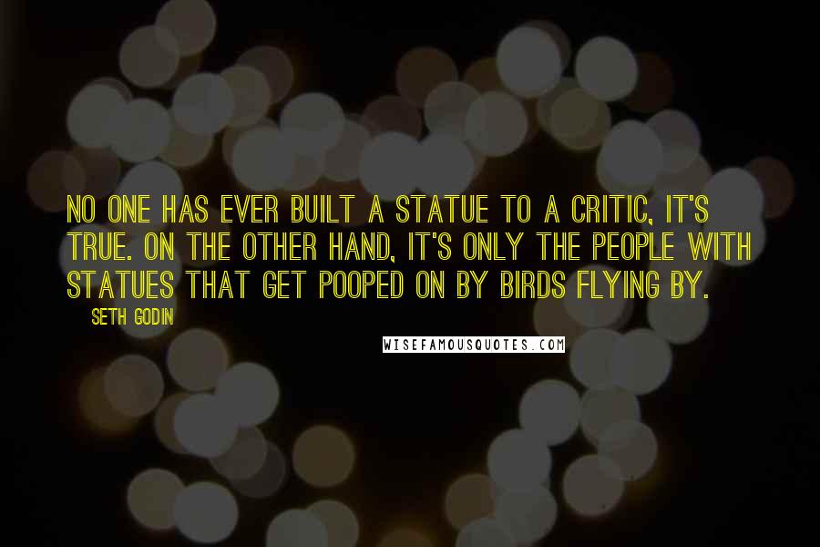 Seth Godin Quotes: No one has ever built a statue to a critic, it's true. On the other hand, it's only the people with statues that get pooped on by birds flying by.