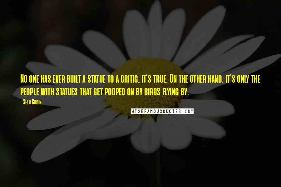 Seth Godin Quotes: No one has ever built a statue to a critic, it's true. On the other hand, it's only the people with statues that get pooped on by birds flying by.