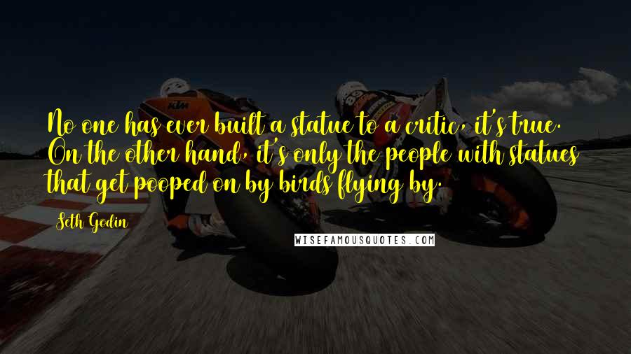 Seth Godin Quotes: No one has ever built a statue to a critic, it's true. On the other hand, it's only the people with statues that get pooped on by birds flying by.