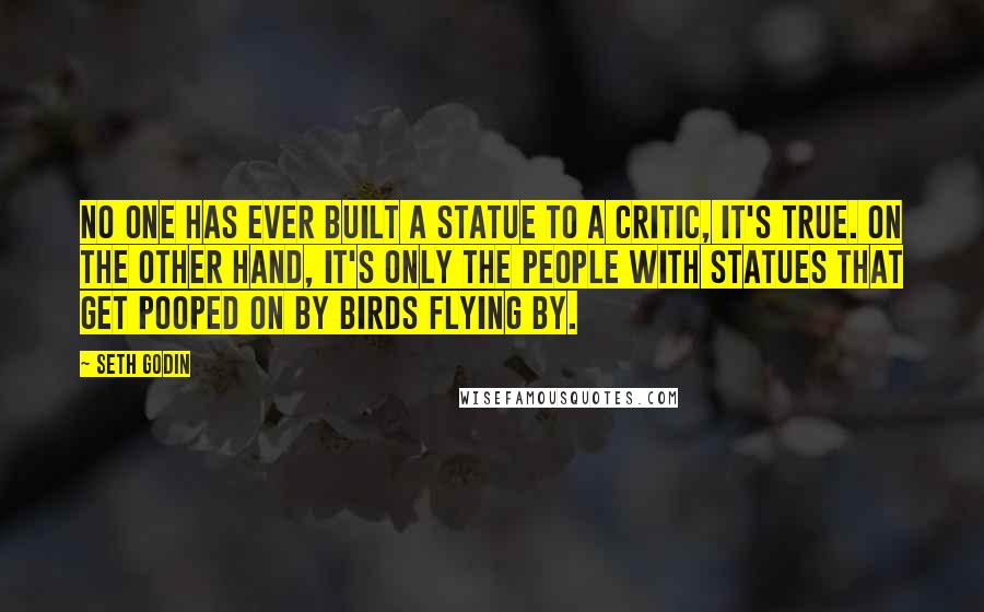 Seth Godin Quotes: No one has ever built a statue to a critic, it's true. On the other hand, it's only the people with statues that get pooped on by birds flying by.