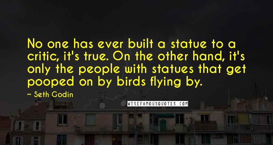 Seth Godin Quotes: No one has ever built a statue to a critic, it's true. On the other hand, it's only the people with statues that get pooped on by birds flying by.