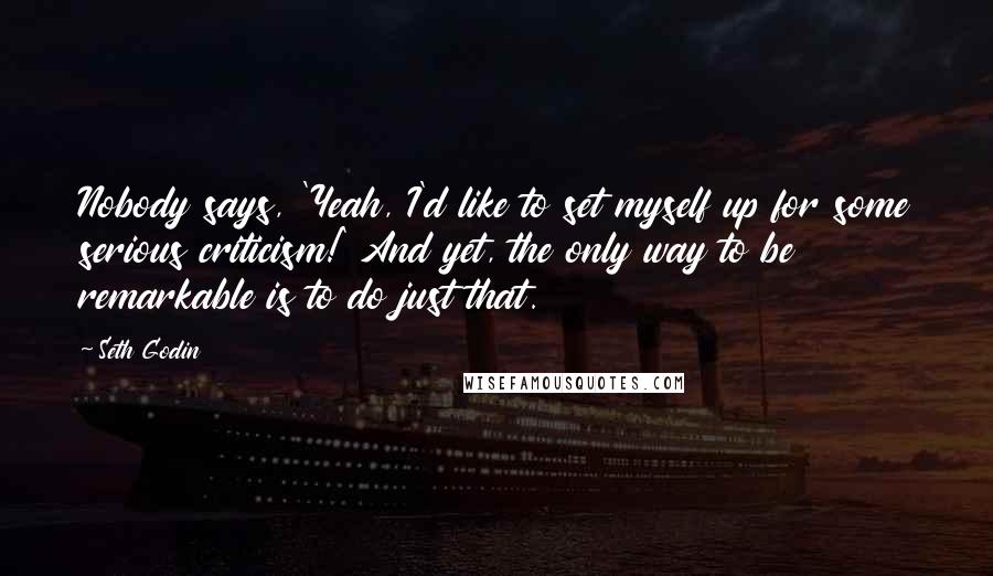 Seth Godin Quotes: Nobody says, 'Yeah, I'd like to set myself up for some serious criticism!' And yet, the only way to be remarkable is to do just that.