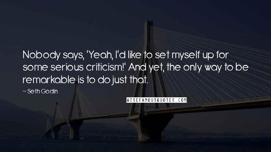 Seth Godin Quotes: Nobody says, 'Yeah, I'd like to set myself up for some serious criticism!' And yet, the only way to be remarkable is to do just that.