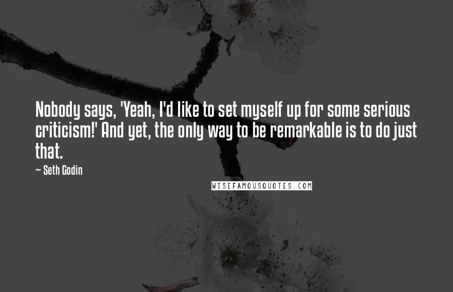 Seth Godin Quotes: Nobody says, 'Yeah, I'd like to set myself up for some serious criticism!' And yet, the only way to be remarkable is to do just that.