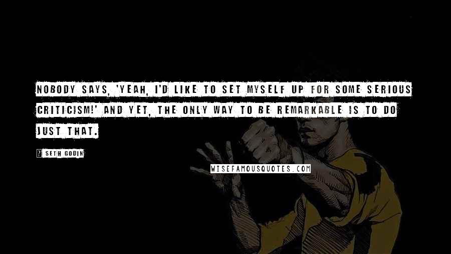 Seth Godin Quotes: Nobody says, 'Yeah, I'd like to set myself up for some serious criticism!' And yet, the only way to be remarkable is to do just that.