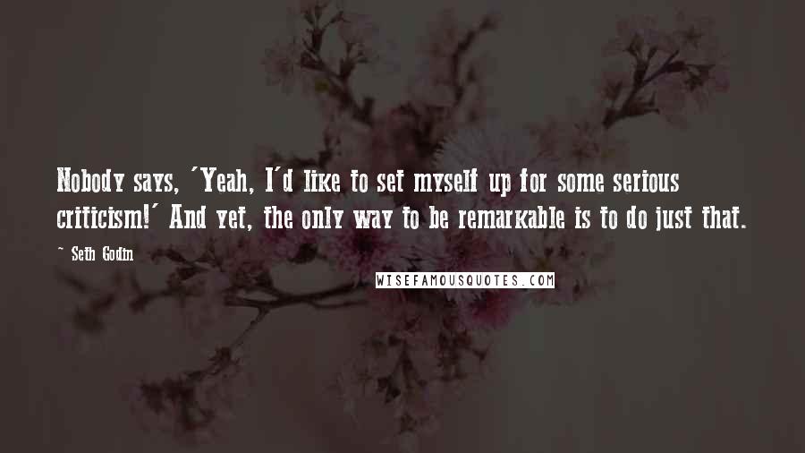 Seth Godin Quotes: Nobody says, 'Yeah, I'd like to set myself up for some serious criticism!' And yet, the only way to be remarkable is to do just that.