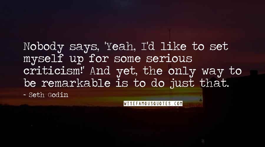 Seth Godin Quotes: Nobody says, 'Yeah, I'd like to set myself up for some serious criticism!' And yet, the only way to be remarkable is to do just that.