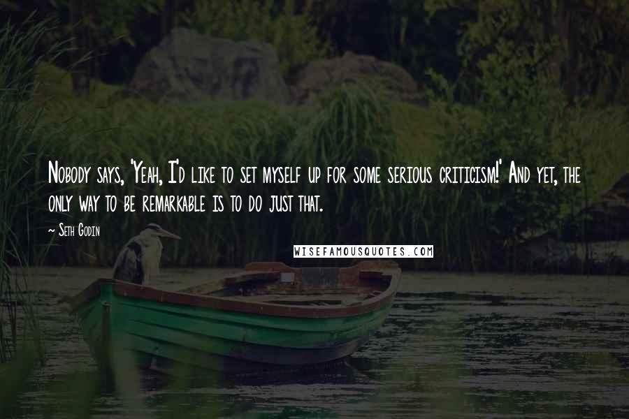 Seth Godin Quotes: Nobody says, 'Yeah, I'd like to set myself up for some serious criticism!' And yet, the only way to be remarkable is to do just that.