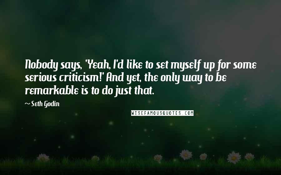 Seth Godin Quotes: Nobody says, 'Yeah, I'd like to set myself up for some serious criticism!' And yet, the only way to be remarkable is to do just that.