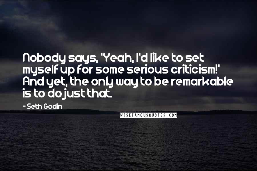 Seth Godin Quotes: Nobody says, 'Yeah, I'd like to set myself up for some serious criticism!' And yet, the only way to be remarkable is to do just that.