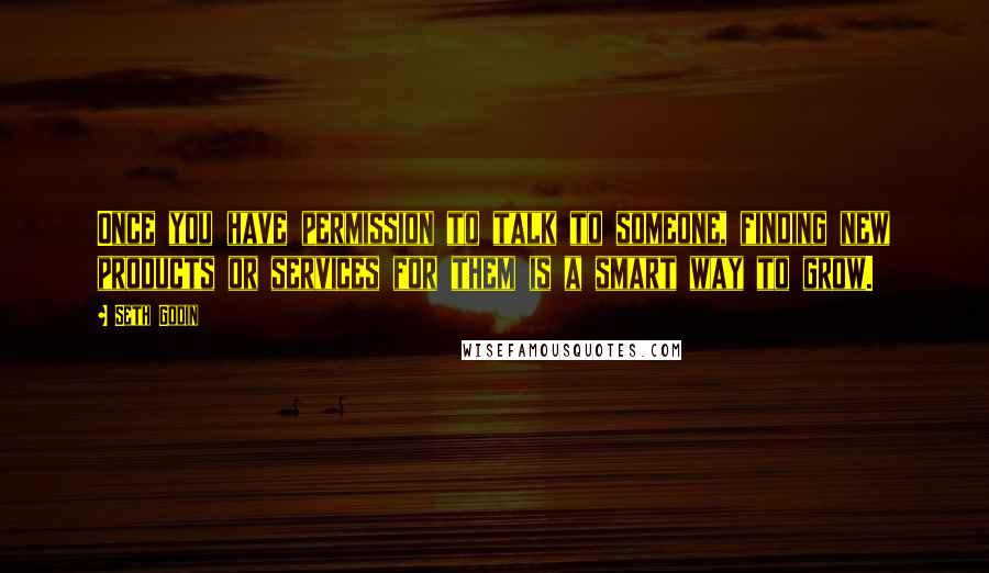 Seth Godin Quotes: Once you have permission to talk to someone, finding new products or services for them is a smart way to grow.