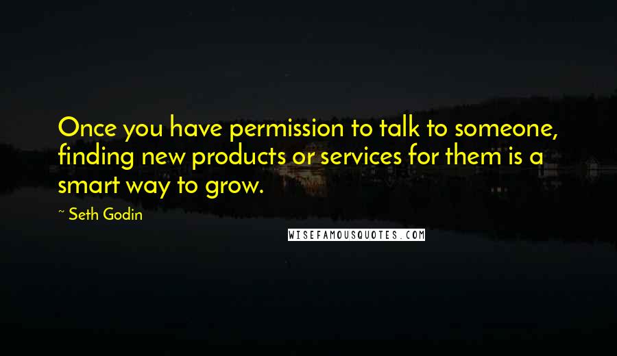 Seth Godin Quotes: Once you have permission to talk to someone, finding new products or services for them is a smart way to grow.