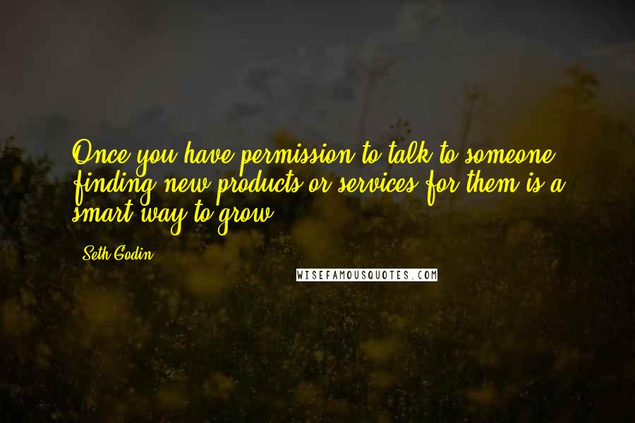 Seth Godin Quotes: Once you have permission to talk to someone, finding new products or services for them is a smart way to grow.