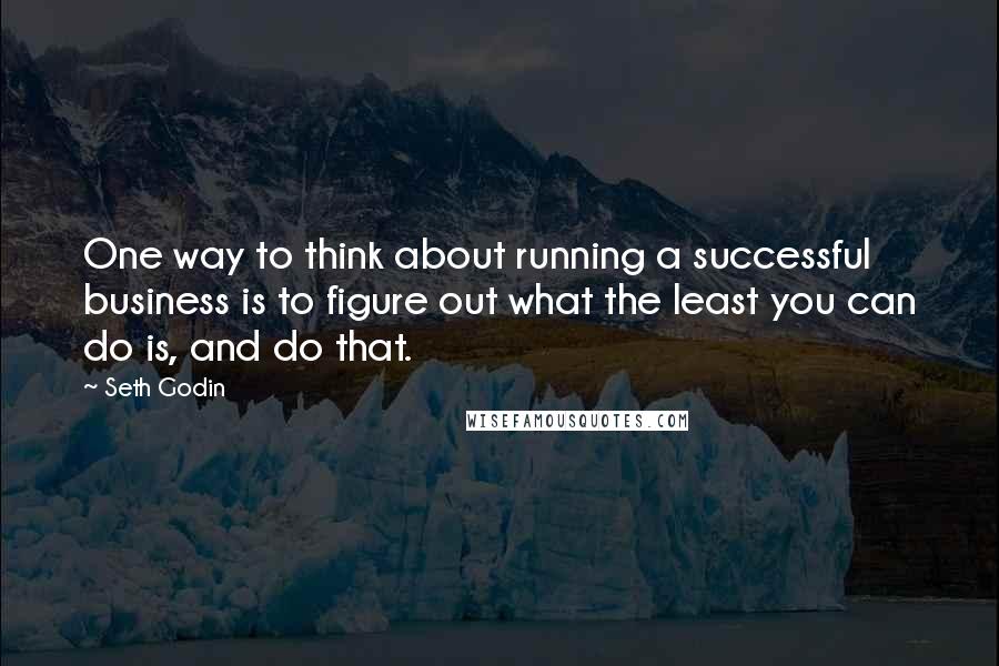 Seth Godin Quotes: One way to think about running a successful business is to figure out what the least you can do is, and do that.