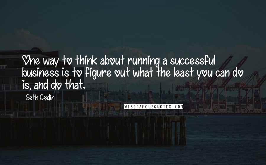 Seth Godin Quotes: One way to think about running a successful business is to figure out what the least you can do is, and do that.