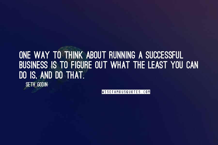 Seth Godin Quotes: One way to think about running a successful business is to figure out what the least you can do is, and do that.