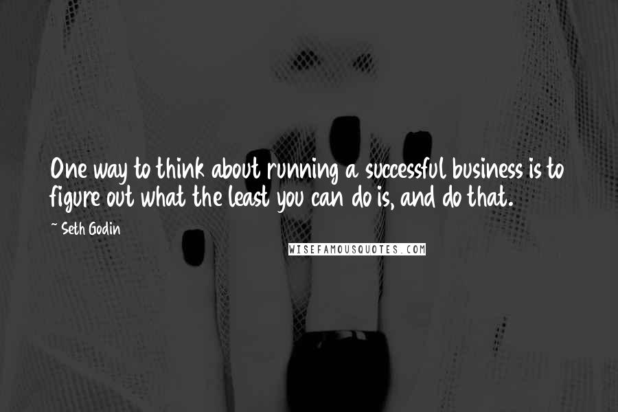 Seth Godin Quotes: One way to think about running a successful business is to figure out what the least you can do is, and do that.