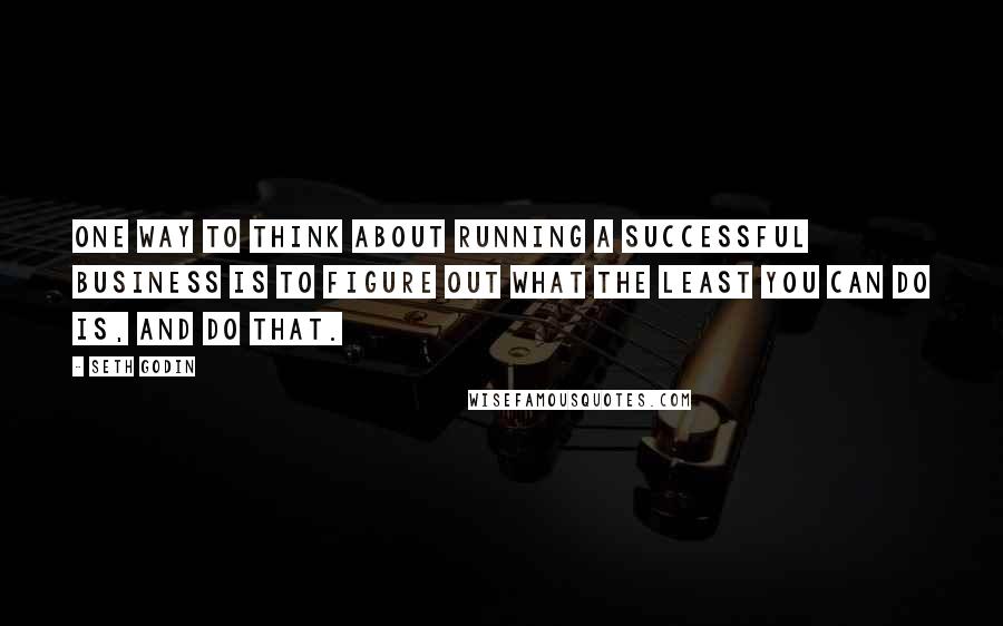 Seth Godin Quotes: One way to think about running a successful business is to figure out what the least you can do is, and do that.