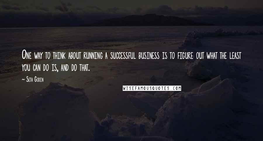 Seth Godin Quotes: One way to think about running a successful business is to figure out what the least you can do is, and do that.