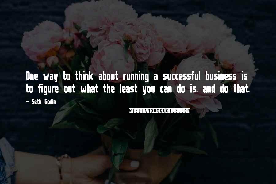 Seth Godin Quotes: One way to think about running a successful business is to figure out what the least you can do is, and do that.