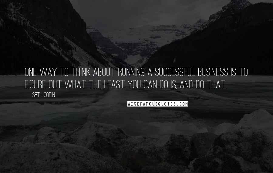 Seth Godin Quotes: One way to think about running a successful business is to figure out what the least you can do is, and do that.