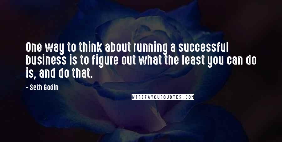 Seth Godin Quotes: One way to think about running a successful business is to figure out what the least you can do is, and do that.