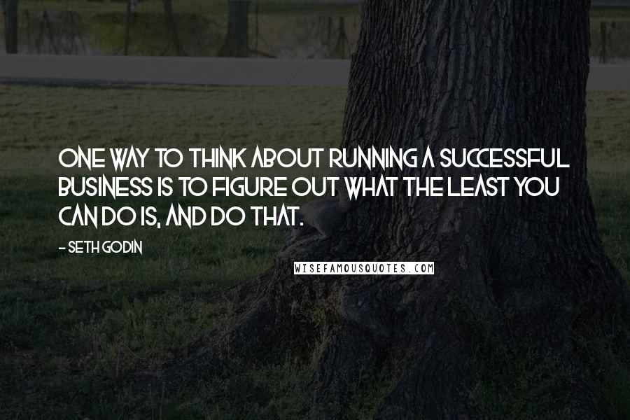 Seth Godin Quotes: One way to think about running a successful business is to figure out what the least you can do is, and do that.