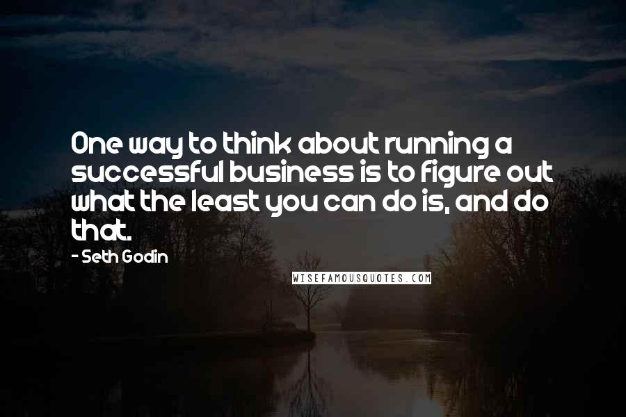 Seth Godin Quotes: One way to think about running a successful business is to figure out what the least you can do is, and do that.