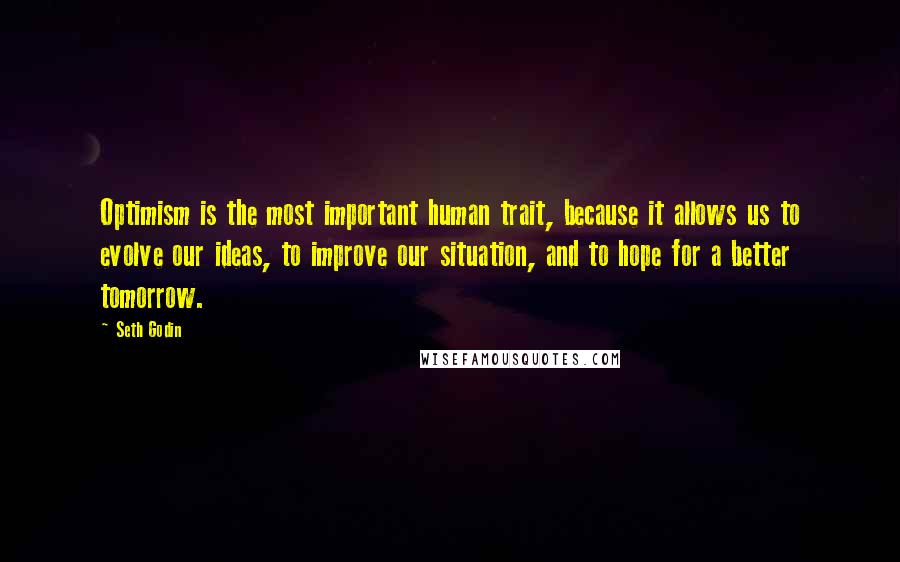 Seth Godin Quotes: Optimism is the most important human trait, because it allows us to evolve our ideas, to improve our situation, and to hope for a better tomorrow.