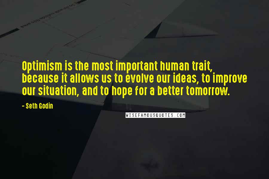 Seth Godin Quotes: Optimism is the most important human trait, because it allows us to evolve our ideas, to improve our situation, and to hope for a better tomorrow.