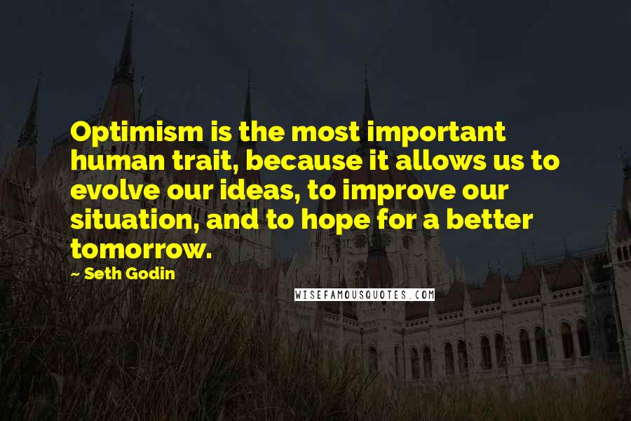 Seth Godin Quotes: Optimism is the most important human trait, because it allows us to evolve our ideas, to improve our situation, and to hope for a better tomorrow.